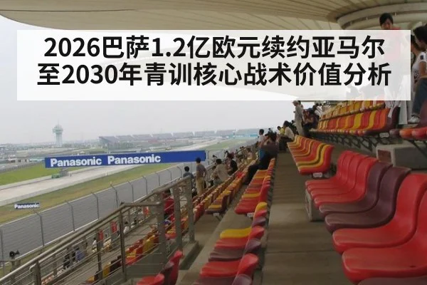 2026巴萨1.2亿欧元续约亚马尔至2030年青训核心战术价值分析