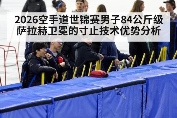 2026空手道世锦赛男子84公斤级萨拉赫卫冕的寸止技术优势分析