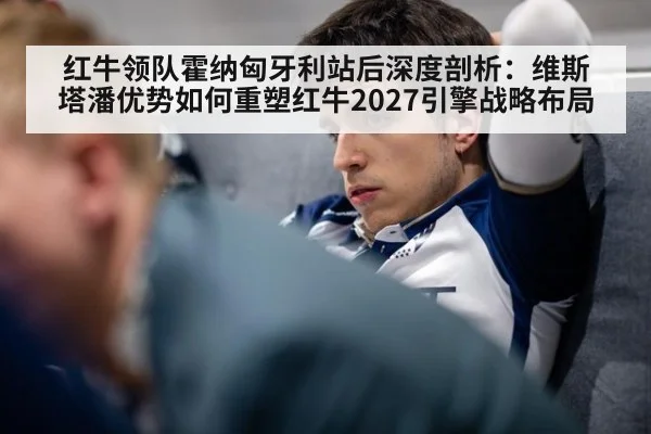 红牛领队霍纳匈牙利站后深度剖析：维斯塔潘优势如何重塑红牛2027引擎战略布局