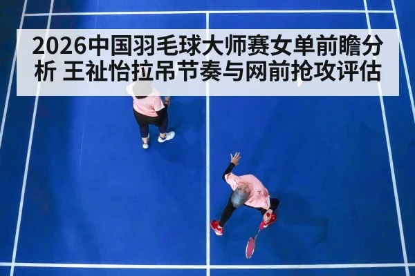 2026中国羽毛球大师赛女单前瞻分析 王祉怡拉吊节奏与网前抢攻评估