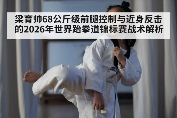 梁育帅68公斤级前腿控制与近身反击的2026年世界跆拳道锦标赛战术解析