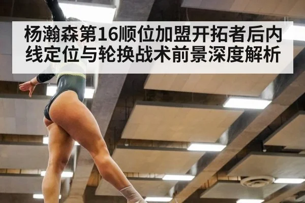 杨瀚森第16顺位加盟开拓者后内线定位与轮换战术前景深度解析
